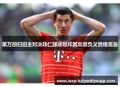 莱万回归旧主对决拜仁球迷怒斥其忘恩负义情绪高涨